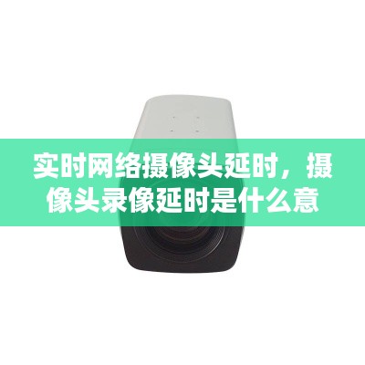 实时网络摄像头延时,摄像头录像延时是什么意思