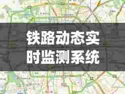 铁路动态实时监测系统,铁路动态查询系统