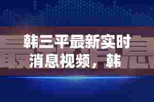 韩三平最新实时消息视频,韩 三平