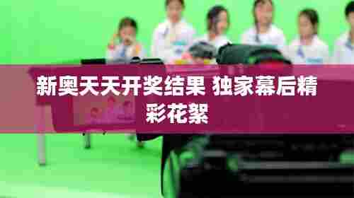 新奥天天开奖结果 独家幕后精彩花絮
