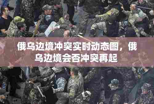 俄乌边境冲突实时动态图,俄乌边境会否冲突再起