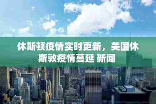 休斯顿疫情实时更新,美国休斯敦疫情蔓延 新闻