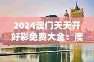 2024澳门天天开好彩免费大全:澳门休闲度假胜地指南