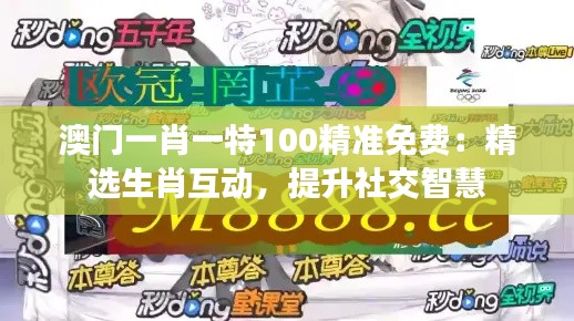 澳门一肖一特100精准免费:精选生肖互动,提升社交智慧