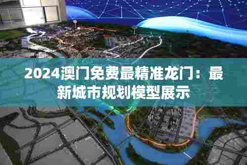 2024澳门免费最精准龙门：最新城市规划模型展示