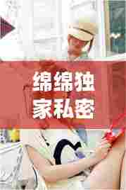 绵绵独家私密大揭秘!