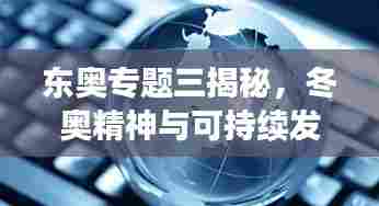 东奥专题三揭秘,冬奥精神与可持续发展的时代融合