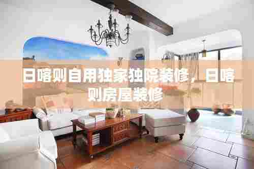 日喀则自用独家独院装修,日喀则房屋装修