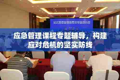 应急管理课程专题辅导,构建应对危机的坚实防线