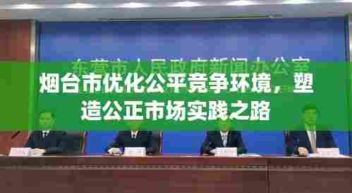 烟台市优化公平竞争环境，塑造公正市场实践之路