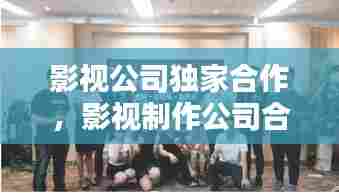 影视公司独家合作，影视制作公司合作 