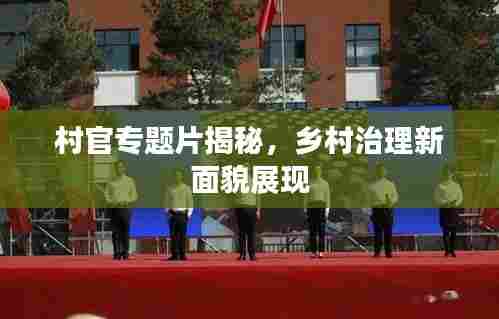 村官专题片揭秘,乡村治理新面貌展现