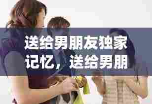 送给男朋友独家记忆,送给男朋友的