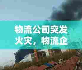 物流公司突发火灾,物流企业火灾