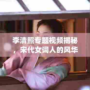 李清照专题视频揭秘,宋代女词人的风华绝代