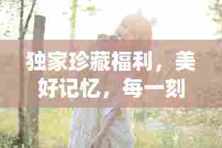 独家珍藏福利，美好记忆，每一刻都值得珍藏！