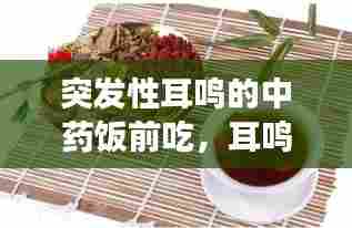 突发性耳鸣的中药饭前吃,耳鸣中药能吃好吗