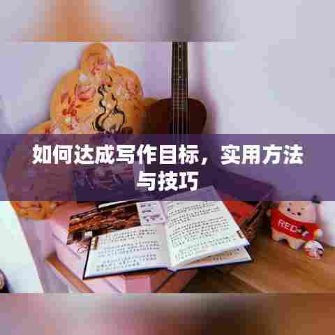如何达成写作目标,实用方法与技巧