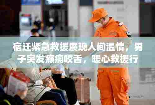宿迁紧急救援展现人间温情,男子突发癫痫咬舌,暖心救援行动时刻