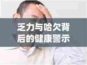 乏力与哈欠背后的健康警示，身体发出紧急信号！