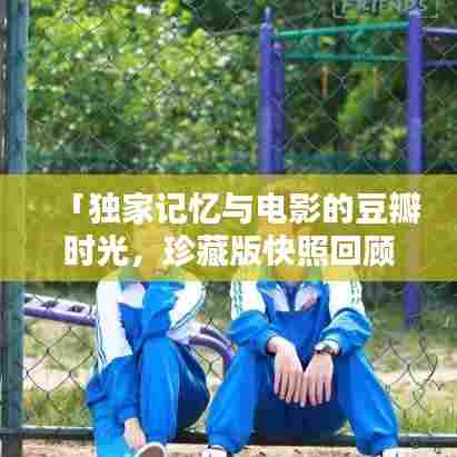 「独家记忆与电影的豆瓣时光，珍藏版快照回顾」