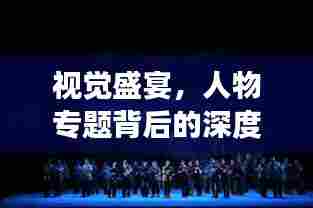视觉盛宴，人物专题背后的深度故事挖掘