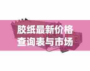 胶纸最新价格查询表与市场动态深度解析