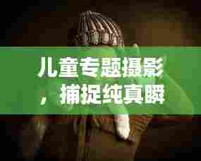 儿童专题摄影，捕捉纯真瞬间的艺术之美