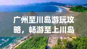 广州至川岛游玩攻略,畅游至上川岛,体验绝美风光!