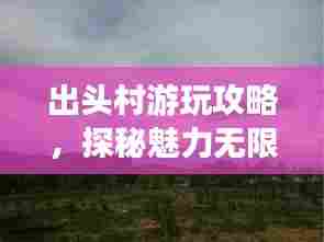 出头村游玩攻略,探秘魅力无限的乡村之旅!