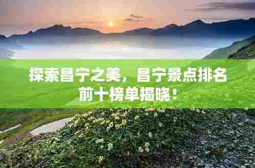探索昌宁之美，昌宁景点排名前十榜单揭晓！