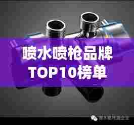 喷水喷枪品牌TOP10榜单揭晓，行业领军品牌排名一览
