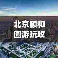 北京颐和园游玩攻略大全,带你领略皇家园林的魅力!