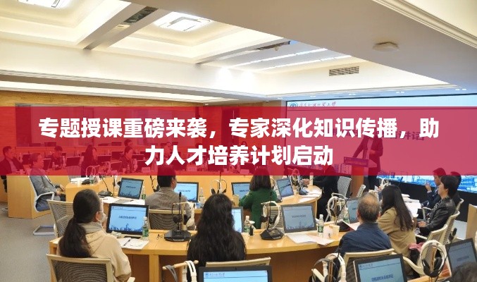 专题授课重磅来袭，专家深化知识传播，助力人才培养计划启动