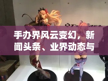 手办界风云变幻,新闻头条、业界动态与收藏热潮一网打尽