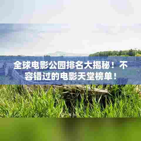 全球电影公园排名大揭秘！不容错过的电影天堂榜单！
