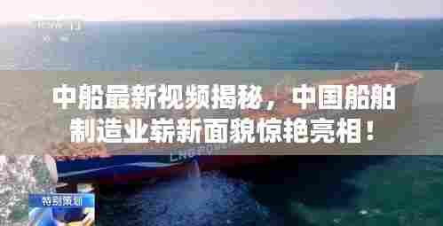 中船最新视频揭秘，中国船舶制造业崭新面貌惊艳亮相！