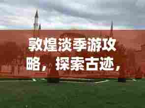 敦煌淡季游攻略,探索古迹,享受宁静之美