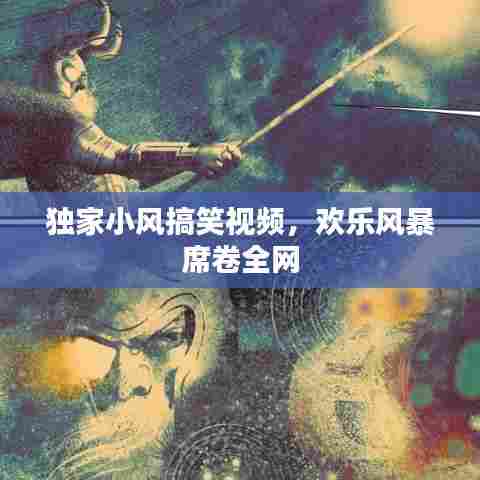 独家小风搞笑视频,欢乐风暴席卷全网