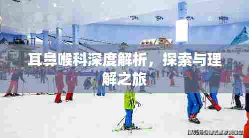 耳鼻喉科深度解析,探索与理解之旅