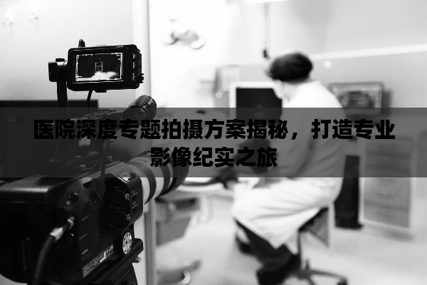 医院深度专题拍摄方案揭秘，打造专业影像纪实之旅