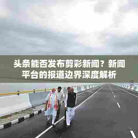 头条能否发布剪彩新闻?新闻平台的报道边界深度解析