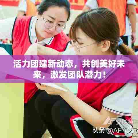 活力团建新动态，共创美好未来，激发团队潜力！
