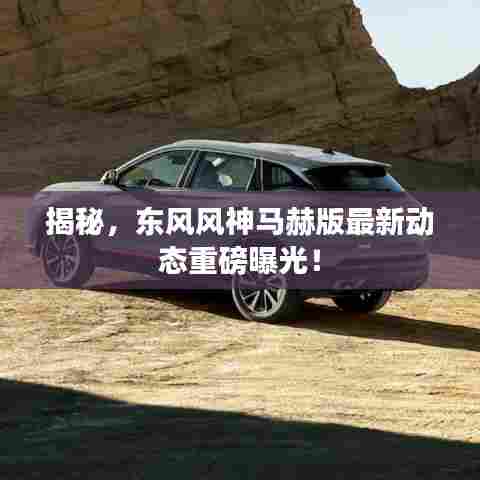 揭秘，东风风神马赫版最新动态重磅曝光！