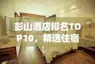 彭山酒店排名TOP10，精选住宿指南，一览无余！