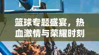 篮球专题盛宴，热血激情与荣耀时刻的碰撞