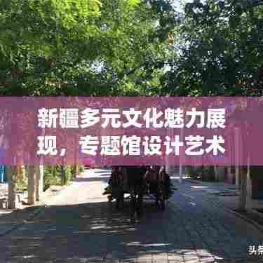 新疆多元文化魅力展现,专题馆设计艺术空间探秘