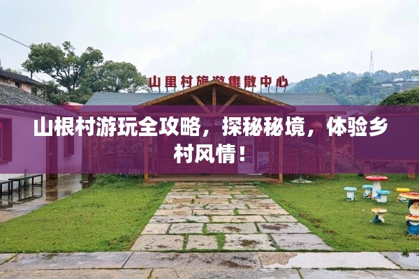 山根村游玩全攻略，探秘秘境，体验乡村风情！