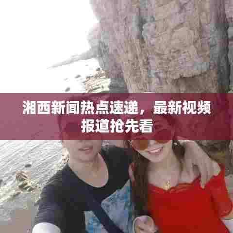 湘西新闻热点速递,最新视频报道抢先看