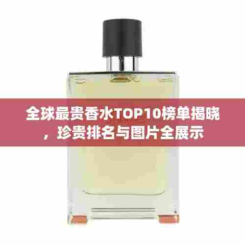 全球最贵香水TOP10榜单揭晓，珍贵排名与图片全展示
